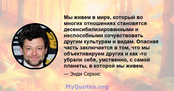 Мы живем в мире, который во многих отношениях становятся десенсибилизированными и неспособными сочувствовать другим культурам и видам. Опасная часть заключается в том, что мы объективируем других и как -то убрали себя,