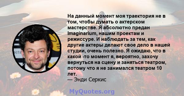 На данный момент моя траектория не в том, чтобы думать о актерском мастерстве. Я абсолютно предан Imaginarium, нашим проектам и режиссуре. И наблюдать за тем, как другие актеры делают свое дело в нашей студии, очень