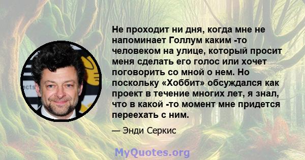 Не проходит ни дня, когда мне не напоминает Голлум каким -то человеком на улице, который просит меня сделать его голос или хочет поговорить со мной о нем. Но поскольку «Хоббит» обсуждался как проект в течение многих