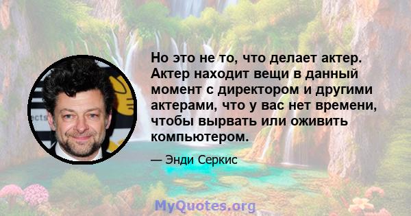 Но это не то, что делает актер. Актер находит вещи в данный момент с директором и другими актерами, что у вас нет времени, чтобы вырвать или оживить компьютером.