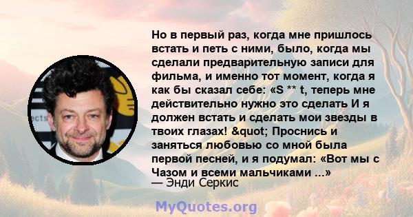 Но в первый раз, когда мне пришлось встать и петь с ними, было, когда мы сделали предварительную записи для фильма, и именно тот момент, когда я как бы сказал себе: «S ** t, теперь мне действительно нужно это сделать И