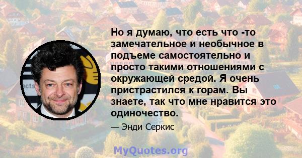 Но я думаю, что есть что -то замечательное и необычное в подъеме самостоятельно и просто такими отношениями с окружающей средой. Я очень пристрастился к горам. Вы знаете, так что мне нравится это одиночество.