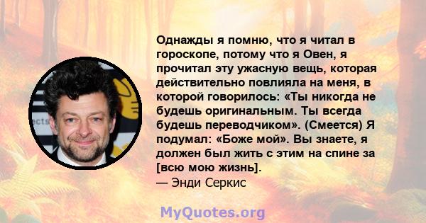 Однажды я помню, что я читал в гороскопе, потому что я Овен, я прочитал эту ужасную вещь, которая действительно повлияла на меня, в которой говорилось: «Ты никогда не будешь оригинальным. Ты всегда будешь переводчиком». 