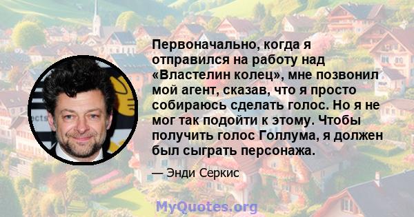 Первоначально, когда я отправился на работу над «Властелин колец», мне позвонил мой агент, сказав, что я просто собираюсь сделать голос. Но я не мог так подойти к этому. Чтобы получить голос Голлума, я должен был