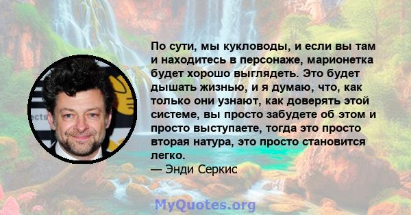 По сути, мы кукловоды, и если вы там и находитесь в персонаже, марионетка будет хорошо выглядеть. Это будет дышать жизнью, и я думаю, что, как только они узнают, как доверять этой системе, вы просто забудете об этом и