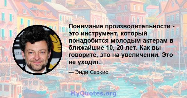 Понимание производительности - это инструмент, который понадобится молодым актерам в ближайшие 10, 20 лет. Как вы говорите, это на увеличении. Это не уходит.