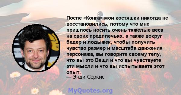 После «Конга» мои костяшки никогда не восстановились, потому что мне пришлось носить очень тяжелые веса на своих предплечьях, а также вокруг бедер и лодыжек, чтобы получить чувство размер и масштаба движения персонажа,