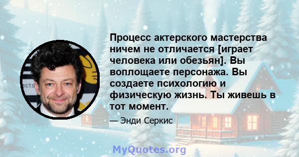 Процесс актерского мастерства ничем не отличается [играет человека или обезьян]. Вы воплощаете персонажа. Вы создаете психологию и физическую жизнь. Ты живешь в тот момент.