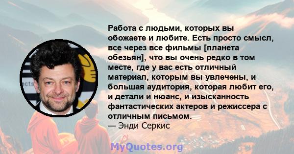 Работа с людьми, которых вы обожаете и любите. Есть просто смысл, все через все фильмы [планета обезьян], что вы очень редко в том месте, где у вас есть отличный материал, которым вы увлечены, и большая аудитория,