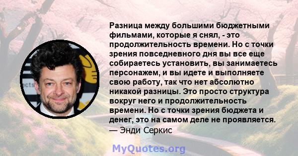 Разница между большими бюджетными фильмами, которые я снял, - это продолжительность времени. Но с точки зрения повседневного дня вы все еще собираетесь установить, вы занимаетесь персонажем, и вы идете и выполняете свою 