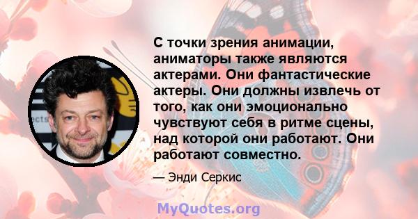 С точки зрения анимации, аниматоры также являются актерами. Они фантастические актеры. Они должны извлечь от того, как они эмоционально чувствуют себя в ритме сцены, над которой они работают. Они работают совместно.