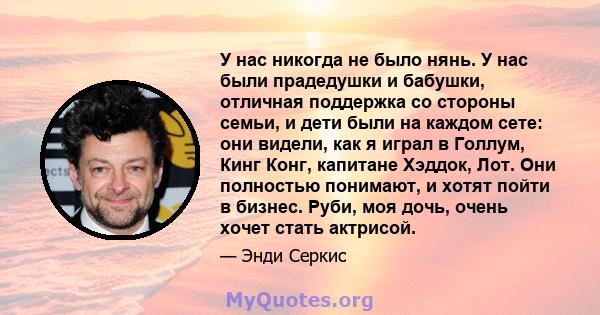 У нас никогда не было нянь. У нас были прадедушки и бабушки, отличная поддержка со стороны семьи, и дети были на каждом сете: они видели, как я играл в Голлум, Кинг Конг, капитане Хэддок, Лот. Они полностью понимают, и