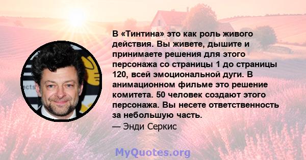 В «Тинтина» это как роль живого действия. Вы живете, дышите и принимаете решения для этого персонажа со страницы 1 до страницы 120, всей эмоциональной дуги. В анимационном фильме это решение комитета. 50 человек создают 