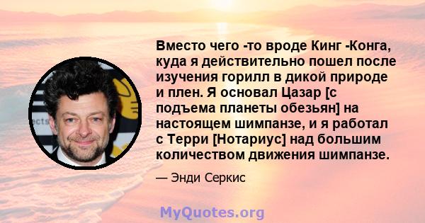 Вместо чего -то вроде Кинг -Конга, куда я действительно пошел после изучения горилл в дикой природе и плен. Я основал Цазар [с подъема планеты обезьян] на настоящем шимпанзе, и я работал с Терри [Нотариус] над большим