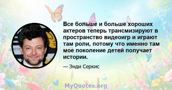 Все больше и больше хороших актеров теперь трансмизируют в пространство видеоигр и играют там роли, потому что именно там мое поколение детей получает истории.