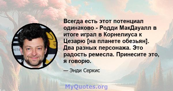 Всегда есть этот потенциал одинаково - Родди МакДауалл в итоге играл в Корнелиуса к Цезарю [на планете обезьян]. Два разных персонажа. Это радость ремесла. Принесите это, я говорю.