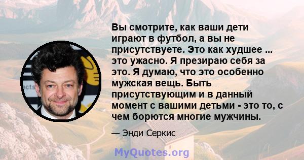 Вы смотрите, как ваши дети играют в футбол, а вы не присутствуете. Это как худшее ... это ужасно. Я презираю себя за это. Я думаю, что это особенно мужская вещь. Быть присутствующим и в данный момент с вашими детьми -