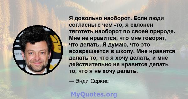 Я довольно наоборот. Если люди согласны с чем -то, я склонен тяготеть наоборот по своей природе. Мне не нравится, что мне говорят, что делать. Я думаю, что это возвращается в школу. Мне нравится делать то, что я хочу