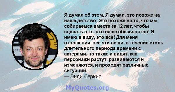 Я думал об этом. Я думал, это похоже на наше детство; Это похоже на то, что мы собираемся вместе за 12 лет, чтобы сделать это - это наше обезьянство! Я имею в виду, это все! Для меня отношения, все эти вещи, в течение