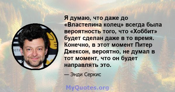 Я думаю, что даже до «Властелина колец» всегда была вероятность того, что «Хоббит» будет сделан даже в то время. Конечно, в этот момент Питер Джексон, вероятно, не думал в тот момент, что он будет направлять это.