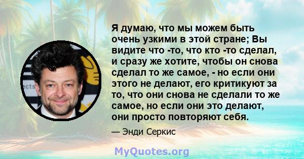 Я думаю, что мы можем быть очень узкими в этой стране; Вы видите что -то, что кто -то сделал, и сразу же хотите, чтобы он снова сделал то же самое, - но если они этого не делают, его критикуют за то, что они снова не