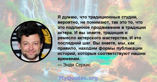 Я думаю, что традиционные студии, вероятно, не понимают, так это то, что это подлинное продвижение в традиции актера. И вы знаете, традиция и ремесло актерского мастерства. И это последний шаг. Вы знаете, мы, как