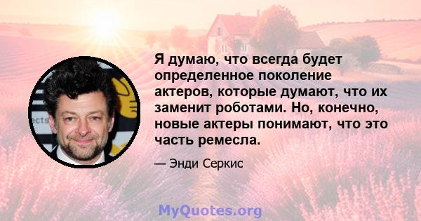 Я думаю, что всегда будет определенное поколение актеров, которые думают, что их заменит роботами. Но, конечно, новые актеры понимают, что это часть ремесла.