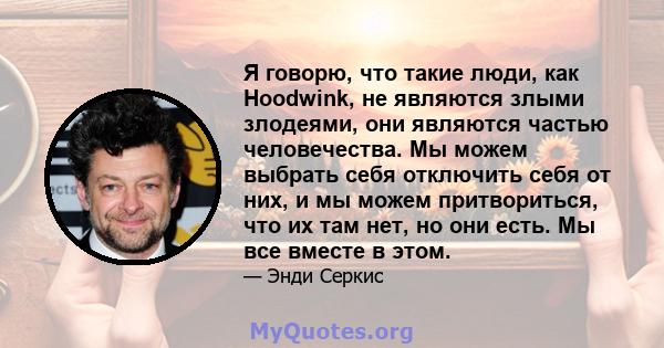 Я говорю, что такие люди, как Hoodwink, не являются злыми злодеями, они являются частью человечества. Мы можем выбрать себя отключить себя от них, и мы можем притвориться, что их там нет, но они есть. Мы все вместе в