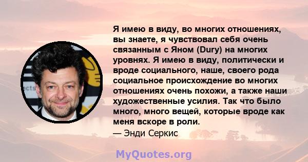 Я имею в виду, во многих отношениях, вы знаете, я чувствовал себя очень связанным с Яном (Dury) на многих уровнях. Я имею в виду, политически и вроде социального, наше, своего рода социальное происхождение во многих