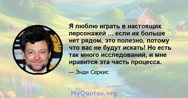 Я люблю играть в настоящих персонажей ... если их больше нет рядом, это полезно, потому что вас не будут искать! Но есть так много исследований, и мне нравится эта часть процесса.