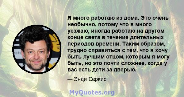 Я много работаю из дома. Это очень необычно, потому что я много уезжаю, иногда работаю на другом конце света в течение длительных периодов времени. Таким образом, трудно справиться с тем, что я хочу быть лучшим отцом,