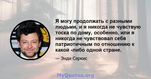 Я могу продолжать с разными людьми, и я никогда не чувствую тоска по дому, особенно, или я никогда не чувствовал себя патриотичным по отношению к какой -либо одной стране.