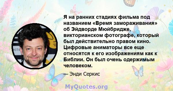 Я на ранних стадиях фильма под названием «Время замораживания» об Эйдворде Мюйбридже, викторианском фотографе, который был действительно правом кино. Цифровые аниматоры все еще относятся к его изображениям как к Библии. 