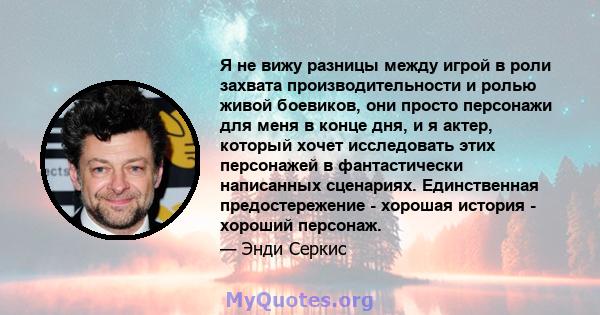 Я не вижу разницы между игрой в роли захвата производительности и ролью живой боевиков, они просто персонажи для меня в конце дня, и я актер, который хочет исследовать этих персонажей в фантастически написанных