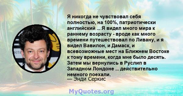 Я никогда не чувствовал себя полностью, на 100%, патриотически английский ... Я видел много мира к раннему возрасту - вроде как много времени путешествовал по Ливану, и я видел Вавилон, и Дамаск, и всевозможные мест на