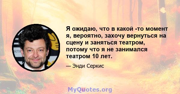 Я ожидаю, что в какой -то момент я, вероятно, захочу вернуться на сцену и заняться театром, потому что я не занимался театром 10 лет.