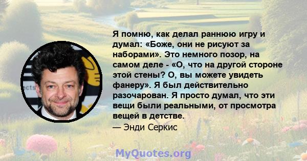 Я помню, как делал раннюю игру и думал: «Боже, они не рисуют за наборами». Это немного позор, на самом деле - «О, что на другой стороне этой стены? О, вы можете увидеть фанеру». Я был действительно разочарован. Я просто 