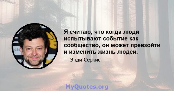 Я считаю, что когда люди испытывают событие как сообщество, он может превзойти и изменить жизнь людей.