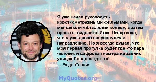 Я уже начал руководить короткометражными фильмами, когда мы делали «Властелин колец», а затем проекты видеоигр. Итак, Питер знал, что я уже давно направлялся к направлению. Но я всегда думал, что моя первая прогулка