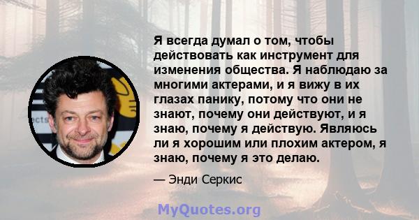 Я всегда думал о том, чтобы действовать как инструмент для изменения общества. Я наблюдаю за многими актерами, и я вижу в их глазах панику, потому что они не знают, почему они действуют, и я знаю, почему я действую.