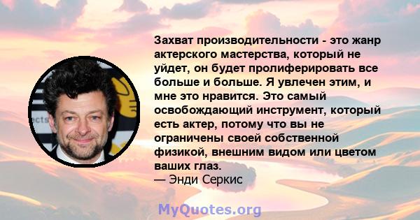 Захват производительности - это жанр актерского мастерства, который не уйдет, он будет пролиферировать все больше и больше. Я увлечен этим, и мне это нравится. Это самый освобождающий инструмент, который есть актер,