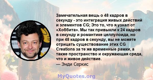 Замечательная вещь о 48 кадров в секунду - это интеграция живых действий и элементов CG; Это то, что я узнал от «Хоббита». Мы так привыкли к 24 кадров в секунду и романтике целлулоида, но при 48 кадров в секунду, вы не