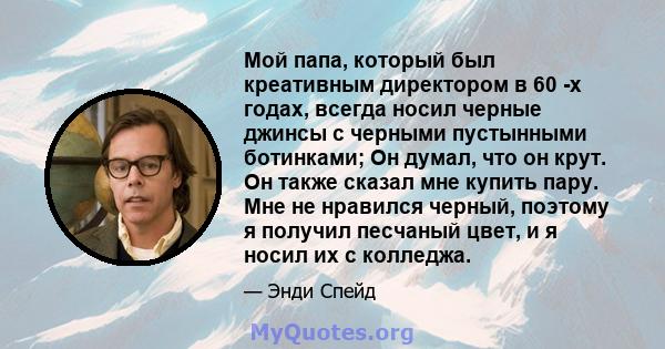 Мой папа, который был креативным директором в 60 -х годах, всегда носил черные джинсы с черными пустынными ботинками; Он думал, что он крут. Он также сказал мне купить пару. Мне не нравился черный, поэтому я получил