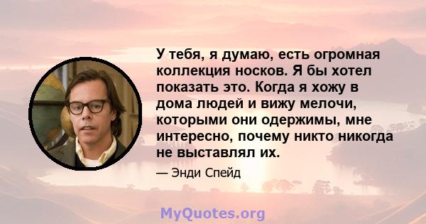 У тебя, я думаю, есть огромная коллекция носков. Я бы хотел показать это. Когда я хожу в дома людей и вижу мелочи, которыми они одержимы, мне интересно, почему никто никогда не выставлял их.