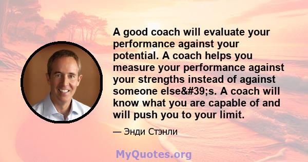 A good coach will evaluate your performance against your potential. A coach helps you measure your performance against your strengths instead of against someone else's. A coach will know what you are capable of and