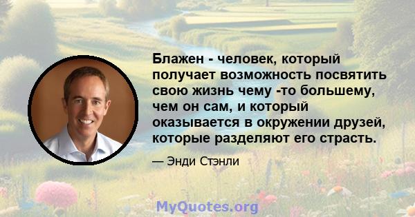 Блажен - человек, который получает возможность посвятить свою жизнь чему -то большему, чем он сам, и который оказывается в окружении друзей, которые разделяют его страсть.