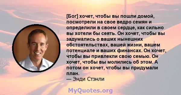 [Бог] хочет, чтобы вы пошли домой, посмотрели на свое ведро семян и определили в своем сердце, как сильно вы хотели бы сеять. Он хочет, чтобы вы задумались о ваших нынешних обстоятельствах, вашей жизни, вашем потенциале 