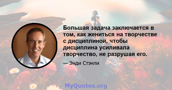 Большая задача заключается в том, как жениться на творчестве с дисциплиной, чтобы дисциплина усиливала творчество, не разрушая его.