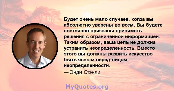 Будет очень мало случаев, когда вы абсолютно уверены во всем. Вы будете постоянно призваны принимать решения с ограниченной информацией. Таким образом, ваша цель не должна устранить неопределенность. Вместо этого вы