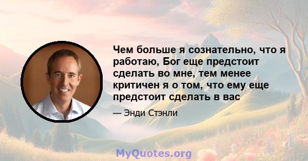 Чем больше я сознательно, что я работаю, Бог еще предстоит сделать во мне, тем менее критичен я о том, что ему еще предстоит сделать в вас